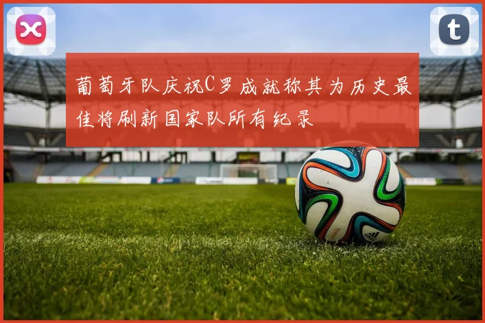 葡萄牙队庆祝C罗成就称其为历史最佳将刷新国家队所有纪录
