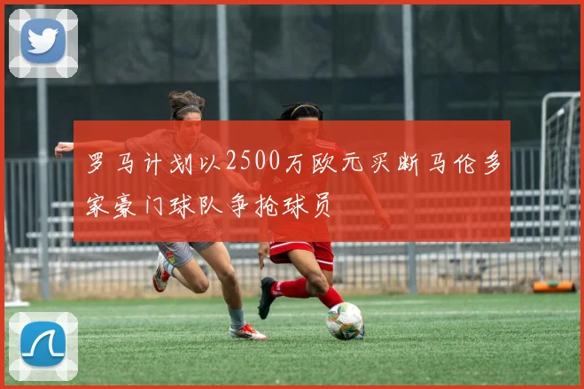 罗马计划以2500万欧元买断马伦多家豪门球队争抢球员