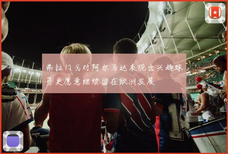 弗拉门戈对阿尔马达表现出兴趣球员更愿意继续留在欧洲发展