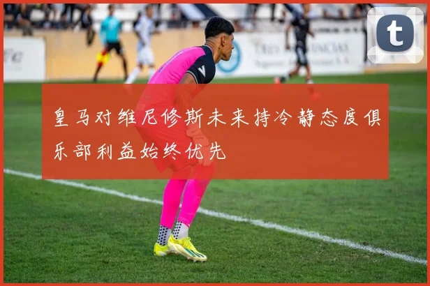 皇马对维尼修斯未来持冷静态度俱乐部利益始终优先