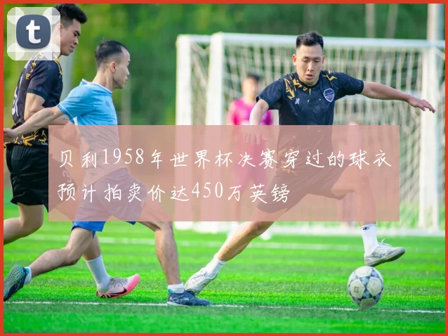 贝利1958年世界杯决赛穿过的球衣预计拍卖价达450万英镑