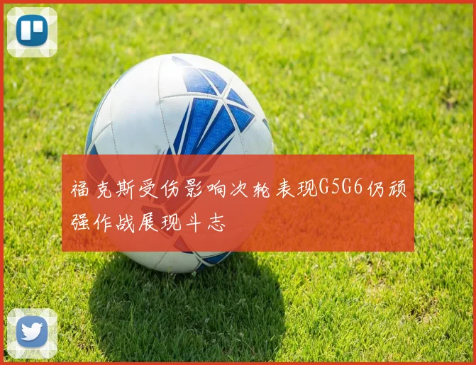 福克斯受伤影响次轮表现G5G6仍顽强作战展现斗志