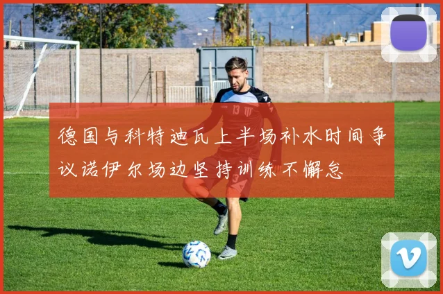 德国与科特迪瓦上半场补水时间争议诺伊尔场边坚持训练不懈怠