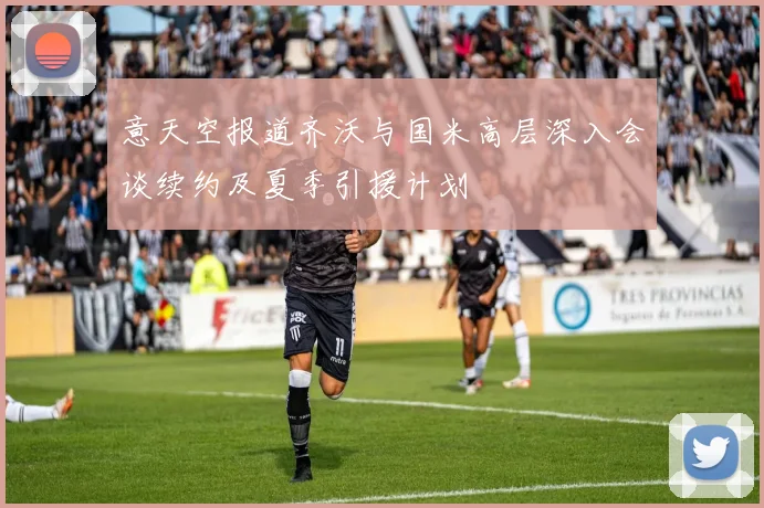 意天空报道齐沃与国米高层深入会谈续约及夏季引援计划