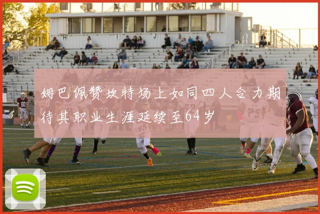 姆巴佩赞坎特场上如同四人合力期待其职业生涯延续至64岁