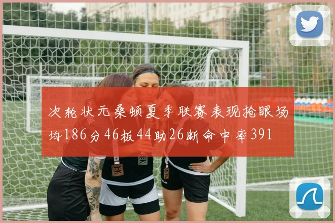 次轮状元桑顿夏季联赛表现抢眼场均186分46板44助26断命中率391