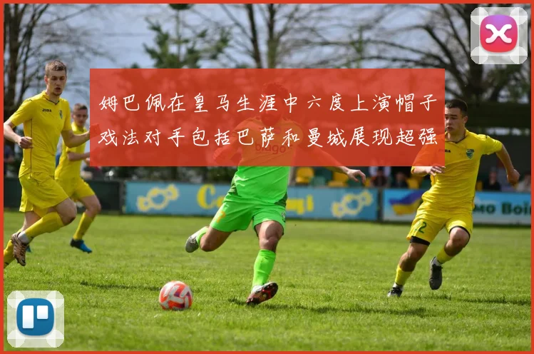 姆巴佩在皇马生涯中六度上演帽子戏法对手包括巴萨和曼城展现超强攻击力