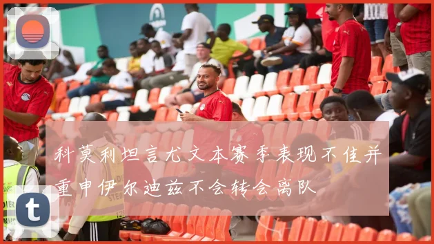 科莫利坦言尤文本赛季表现不佳并重申伊尔迪兹不会转会离队