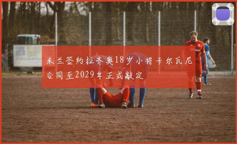 米兰签约拉齐奥18岁小将卡尔瓦尼合同至2029年正式敲定