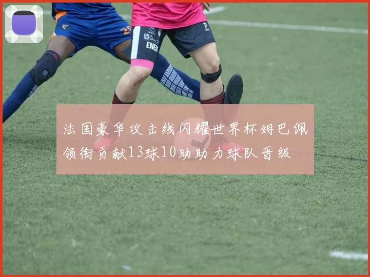 法国豪华攻击线闪耀世界杯姆巴佩领衔贡献13球10助助力球队晋级