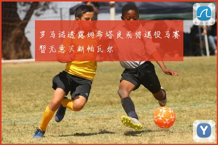 罗马诺透露姆希塔良或将退役马赛暂无意买断帕瓦尔