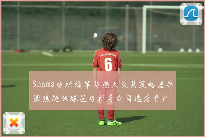 Shams分析绿军与热火交易策略差异聚焦超级球星与新秀合同选秀资产