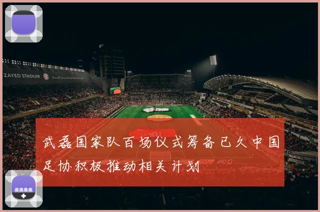 武磊国家队百场仪式筹备已久中国足协积极推动相关计划