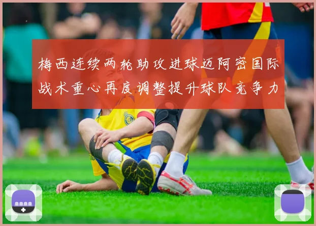 梅西连续两轮助攻进球迈阿密国际战术重心再度调整提升球队竞争力