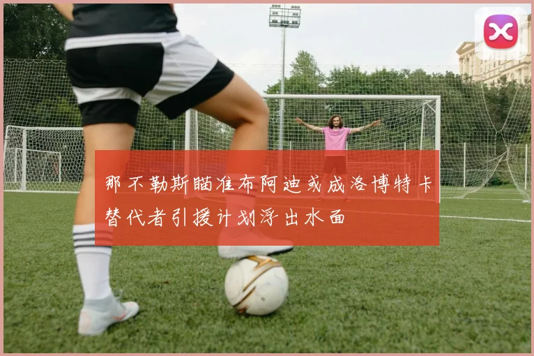 那不勒斯瞄准布阿迪或成洛博特卡替代者引援计划浮出水面