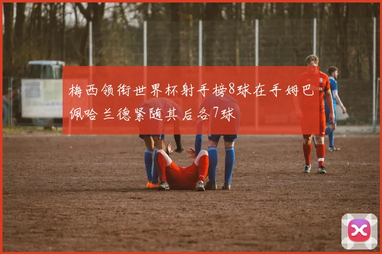 梅西领衔世界杯射手榜8球在手姆巴佩哈兰德紧随其后各7球