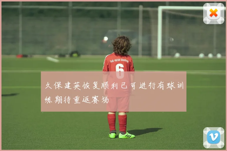 久保建英恢复顺利已可进行有球训练期待重返赛场