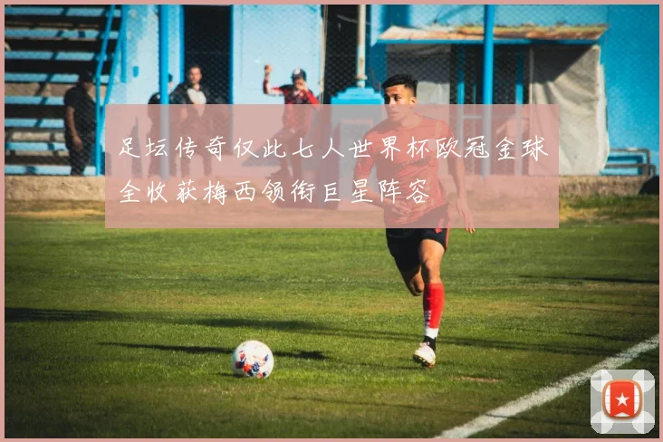 足坛传奇仅此七人世界杯欧冠金球全收获梅西领衔巨星阵容