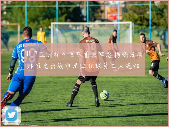 U17亚洲杯中国队首发阵容揭晓万项帅惟浩出战印尼归化球员三人亮相