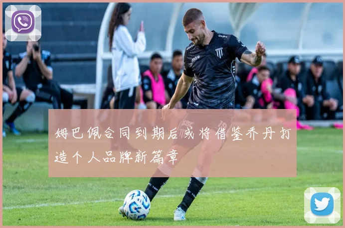 姆巴佩合同到期后或将借鉴乔丹打造个人品牌新篇章