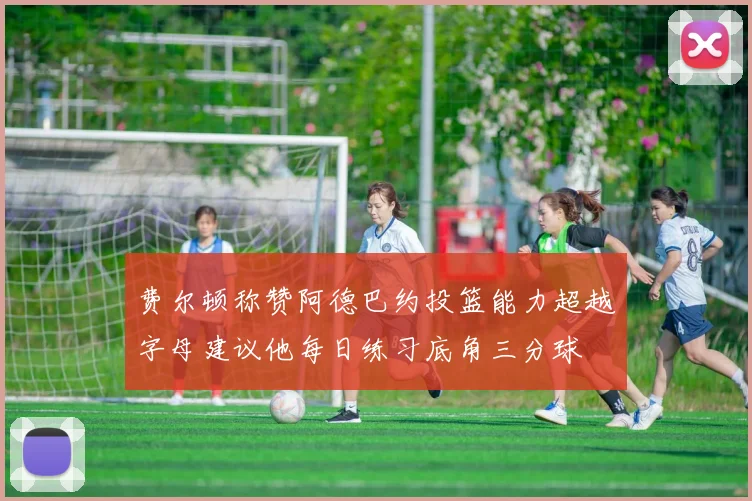费尔顿称赞阿德巴约投篮能力超越字母建议他每日练习底角三分球