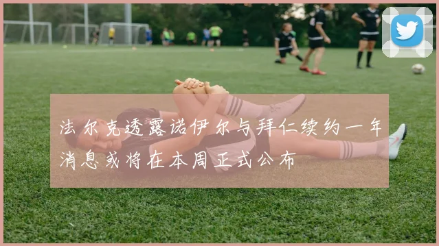 法尔克透露诺伊尔与拜仁续约一年消息或将在本周正式公布