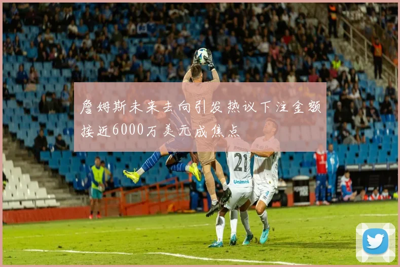 詹姆斯未来去向引发热议下注金额接近6000万美元成焦点