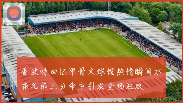 香波特回忆甲骨文球馆热情瞬间水花兄弟三分命中引发全场狂欢