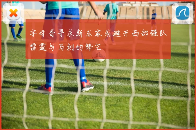 字母哥寻求新东家或避开西部强队雷霆与马刺的锋芒