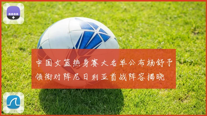 中国女篮热身赛大名单公布杨舒予领衔对阵尼日利亚首战阵容揭晓