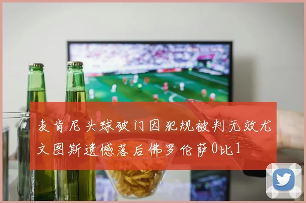 麦肯尼头球破门因犯规被判无效尤文图斯遗憾落后佛罗伦萨0比1