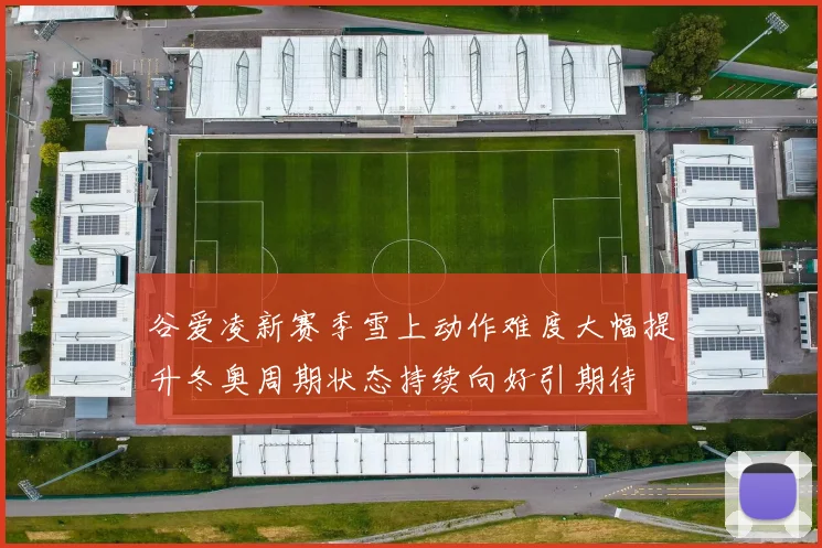 谷爱凌新赛季雪上动作难度大幅提升冬奥周期状态持续向好引期待