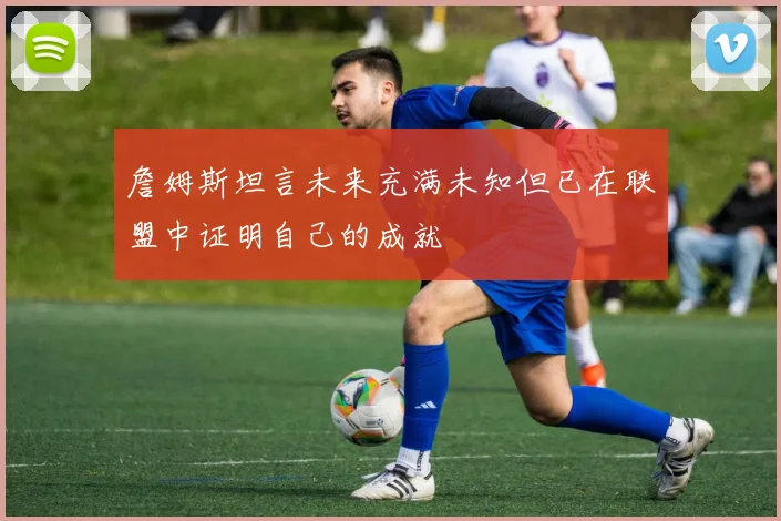 詹姆斯坦言未来充满未知但已在联盟中证明自己的成就